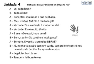 Unidade 4 Pratique o diálogo "Encontro um amigo na rua"
A – Oi, Tudo bem?
B – Tudo ótimo!
A – Encontrei seu irmão e sua cunhada.
B – Meu irmão? Ah! Ele é muito legal!
A – Verdade! Sua cunhada é muito tímida?
B – Verdade! Ela é muito tímida.
A – E sua mãe e pai, tudo bem?
B – Bem, seu irmão continua inteligente?
A – Sempre. E você já aprendeu LIBRAS?
B – Já, minha tia casou com um surdo, sempre o encontro nos
eventos de família. Eu aprendo muito.
A – Legal, foi bom te ver.
B – Também foi bom te ver.
 