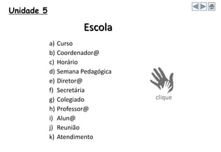 Unidade 5
Escola
a) Curso
b) Coordenador@
c) Horário
d) Semana Pedagógica
e) Diretor@
f) Secretária
g) Colegiado
h) Professor@
i) Alun@
j) Reunião
k) Atendimento
 