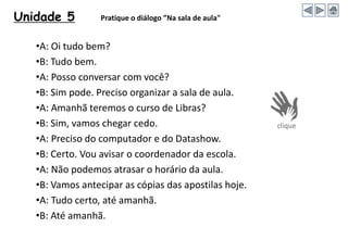 Unidade 5 Pratique o diálogo ”Na sala de aula"
•A: Oi tudo bem?
•B: Tudo bem.
•A: Posso conversar com você?
•B: Sim pode. Preciso organizar a sala de aula.
•A: Amanhã teremos o curso de Libras?
•B: Sim, vamos chegar cedo.
•A: Preciso do computador e do Datashow.
•B: Certo. Vou avisar o coordenador da escola.
•A: Não podemos atrasar o horário da aula.
•B: Vamos antecipar as cópias das apostilas hoje.
•A: Tudo certo, até amanhã.
•B: Até amanhã.
 