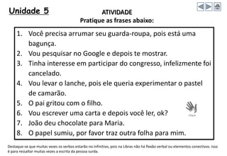 Unidade 5
1. Você precisa arrumar seu guarda-roupa, pois está uma
bagunça.
2. Vou pesquisar no Google e depois te mostrar.
3. Tinha interesse em participar do congresso, infelizmente foi
cancelado.
4. Vou levar o lanche, pois ele queria experimentar o pastel
de camarão.
5. O pai gritou com o filho.
6. Vou escrever uma carta e depois você ler, ok?
7. João deu chocolate para Maria.
8. O papel sumiu, por favor traz outra folha para mim.
ATIVIDADE
Pratique as frases abaixo:
Destaque-se que muitas vezes os verbos estarão no infinitivo, pois na Libras não há flexão verbal ou elementos conectivos. Isso
é para ressaltar muitas vezes a escrita da pessoa surda.
 