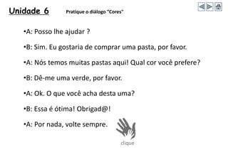 Unidade 6 Pratique o diálogo ”Cores"
•A: Posso lhe ajudar ?
•B: Sim. Eu gostaria de comprar uma pasta, por favor.
•A: Nós temos muitas pastas aqui! Qual cor você prefere?
•B: Dê-me uma verde, por favor.
•A: Ok. O que você acha desta uma?
•B: Essa é ótima! Obrigad@!
•A: Por nada, volte sempre.
 
