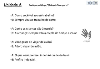 Unidade 6 Pratique o diálogo ”Meios de Transporte"
•A: Como você vai ao seu trabalho?
•B: Sempre vou ao trabalho de carro.
•A: Como as crianças vão à escola?
•B: As crianças sempre vão à escola de ônibus escolar.
•A: Você gosta de viajar de avião?
•B: Adoro viajar de avião.
•A: O que você prefere: ir de táxi ou de ônibus?
•B: Prefiro ir de táxi.
 
