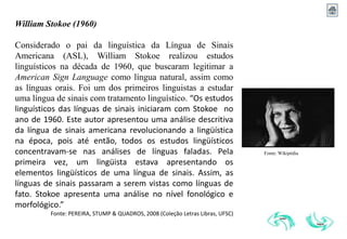 William Stokoe (1960)
Iniciamos, assim, na década de 60 com as contribuições de William
Stokoe em seus estudos linguísticos que buscaram legitimar a American
Sign Language como língua natural, assim como as línguas orais. Foi um
dos primeiros linguistas a estudar uma língua de sinais com tratamento
linguístico. Considerado o pai da linguística da Língua de Sinais
Americana (ASL).
Fonte: Wikipédia
William Stokoe (1960)
Considerado o pai da linguística da Língua de Sinais
Americana (ASL), William Stokoe realizou estudos
linguísticos na década de 1960, que buscaram legitimar a
American Sign Language como língua natural, assim como
as línguas orais. Foi um dos primeiros linguistas a estudar
uma língua de sinais com tratamento linguístico. “Os estudos
linguísticos das línguas de sinais iniciaram com Stokoe no
ano de 1960. Este autor apresentou uma análise descritiva
da língua de sinais americana revolucionando a lingüística
na época, pois até então, todos os estudos lingüísticos
concentravam-se nas análises de línguas faladas. Pela
primeira vez, um lingüista estava apresentando os
elementos lingüísticos de uma língua de sinais. Assim, as
línguas de sinais passaram a serem vistas como línguas de
fato. Stokoe apresenta uma análise no nível fonológico e
morfológico.”
Fonte: PEREIRA, STUMP & QUADROS, 2008 (Coleção Letras Libras, UFSC)
 