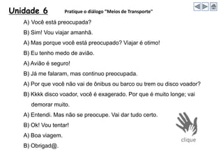 Unidade 6 Pratique o diálogo ”Meios de Transporte"
A) Você está preocupada?
B) Sim! Vou viajar amanhã.
A) Mas porque você está preocupado? Viajar é otimo!
B) Eu tenho medo de avião.
A) Avião é seguro!
B) Já me falaram, mas continuo preocupada.
A) Por que você não vai de ônibus ou barco ou trem ou disco voador?
B) Kkkk disco voador, você é exagerado. Por que é muito longe; vai
demorar muito.
A) Entendi. Mas não se preocupe. Vai dar tudo certo.
B) Ok! Vou tentar!
A) Boa viagem.
B) Obrigad@.
 