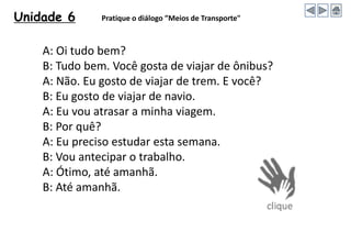 Unidade 6 Pratique o diálogo ”Meios de Transporte"
A: Oi tudo bem?
B: Tudo bem. Você gosta de viajar de ônibus?
A: Não. Eu gosto de viajar de trem. E você?
B: Eu gosto de viajar de navio.
A: Eu vou atrasar a minha viagem.
B: Por quê?
A: Eu preciso estudar esta semana.
B: Vou antecipar o trabalho.
A: Ótimo, até amanhã.
B: Até amanhã.
 