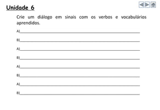 Unidade 6
Crie um diálogo em sinais com os verbos e vocabulários
aprendidos.
A)_________________________________________________________________
B)_________________________________________________________________
A)_________________________________________________________________
B)_________________________________________________________________
A)_________________________________________________________________
B)_________________________________________________________________
A)_________________________________________________________________
B)_________________________________________________________________
 