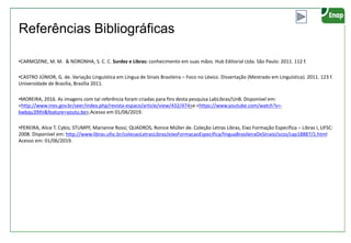 Referências Bibliográficas
•CARMOZINE, M. M. & NORONHA, S. C. C. Surdez e Libras: conhecimento em suas mãos. Hub Editorial Ltda. São Paulo: 2011. 112 f.
•CASTRO JÚNIOR, G. de. Variação Linguística em Língua de Sinais Brasileira – Foco no Léxico. Dissertação (Mestrado em Linguística). 2011. 123 f.
Universidade de Brasília, Brasília 2011.
•MOREIRA, 2016. As imagens com tal referência foram criadas para fins desta pesquisa LabLibras/UnB. Disponível em:
<http://www.ines.gov.br/seer/index.php/revista-espaco/article/view/432/474>e <https://www.youtube.com/watch?v=-
kwbqu39IhI&feature=youtu.be>.Acesso em 01/06/2019.
•PEREIRA, Alice T. Cybis; STUMPF, Marianne Rossi; QUADROS, Ronice Müller de. Coleção Letras Libras, Eixo Formação Específica – Libras I, UFSC:
2008. Disponível em: http://www.libras.ufsc.br/colecaoLetrasLibras/eixoFormacaoEspecifica/linguaBrasileiraDeSinaisI/scos/cap18887/1.html
Acesso em: 01/06/2019.
 