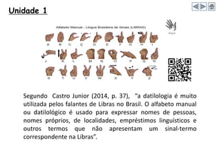Unidade 1
Segundo Castro Junior (2014, p. 37), “a datilologia é muito
utilizada pelos falantes de Libras no Brasil. O alfabeto manual
ou datilológico é usado para expressar nomes de pessoas,
nomes próprios, de localidades, empréstimos linguísticos e
outros termos que não apresentam um sinal-termo
correspondente na Libras”.
 
