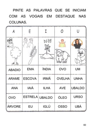 60
PINTE AS PALAVRAS QUE SE INICIAM
COM AS VOGAIS EM DESTAQUE NAS
COLUNAS.
ABADIO
ARAME
ANA
OVO
ÁRVORE
IAIÁ
ESCOVA
EMA ÍNDIA
EU
ESTRELA
ILHA
IRMÃ
IGLÚ
UBALDO
OSSO
OVELHA
OVO
AVE
ÓLEO
UBALDO
UNHA
UM
UBÁ
URSO
 