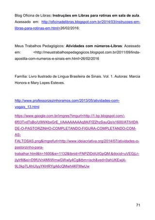 71
Blog Oficina de Libras: Instruções em Libras para rotinas em sala de aula.
Acessado em: http://oficinadelibras.blogspot.com.br/2014/03/instrucoes-em-
libras-para-rotinas-em.html>26/02/2016:
Meus Trabalhos Pedagógicos: Atividades com números-Libras: Acessado
em: <http://meustrabalhospedagogicos.blogspot.com.br/2011/09/linda-
apostila-com-numeros-e-sinais-em.html>26/02/2016
Família: Livro Ilustrado de Lingua Brasileira de Sinais. Vol. 1. Autoras: Marcia
Honora e Mary Lopes Esteves.
http://www.professorzezinhoramos.com/2013/05/atividades-com-
vogais_13.html
https://www.google.com.br/imgres?imgurl=http://1.bp.blogspot.com/-
6f03TvdTsBo/U9WKbxGrE_I/AAAAAAAAq8A/FfZZhzSauQo/s1600/ATIVIDA
DE-O-PASTORZINHO-COMPLETANDO-FIGURA-COMPLETANDO-COM-
AS-
FALTOSAS.png&imgrefurl=http://www.ideiacriativa.org/2014/07/atividades-o-
pastorzinho-para-
trabalhar.html&h=1600&w=1132&tbnid=FNPZIDdiUtGpQM:&docid=uVEGjLr-
jIyIrM&ei=D9fUVri4MIiWmwGWwIy4Cg&tbm=isch&ved=0ahUKEwj4-
9L0kp7LAhUIyyYKHRYgA6cQMwh4KFMwUw
 