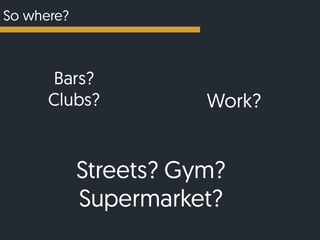 So where?
Bars?
Clubs? Work?
Streets? Gym?
Supermarket?
 