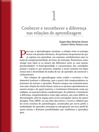 10
Estudo da língua brasileira de sinais
1
Conhecer e reconhecer a diferença
nas relações de aprendizagem
Ângela Mara Berlando Soares
Cristine Fátima Pereira Luna
P
ara que a aprendizagem aconteça, a relação entre os protago-
nistas é de grande relevância. Se partirmos da premissa de que
os sujeitos ora aprendem, ora ensinam, estabelecemos uma re-
lação de complementaridade, de troca, de interação. Entretanto, como
atingir esse ideal se os alunos são diferentes entre si, com muitas
peculiaridades? A heterogeneidade é característica das sociedades
porque o sujeito é, por natureza, singular, e nesse contexto nos depa-
ramos com a diversidade de modos de ser, de aprender, de construir o
conhecimento.
Nas relações de aprendizagem entre surdos e ouvintes, é fun-
damental conhecer a diferença, pois a partir dela compreendemos os
processos de ensinar e aprender. Noutros tempos nos contentávamos
com uma relação de ensino linear, como se as pessoas aprendessem no
mesmo tempo e de igual maneira, e insistíamos fortemente neste pa-
radigma, no qual prevalecia a padronização. Ao conhecer e reconhecer
a diferença, compreendendo-a como algo natural, não como déficit ou
desvantagem, abre-se espaço para novas concepções acerca da apren-
dizagem. Pozo (2002), na sua obra Aprendizes e mestres, enfatiza que
há novos cenários de aprendizagem, constituídos por novos perfis e
modalidades de aprender, tornando-se emergencial um novo perfil de
quem ensina e distintas possibilidades que viabilizem a aprendiza-
gem.
 