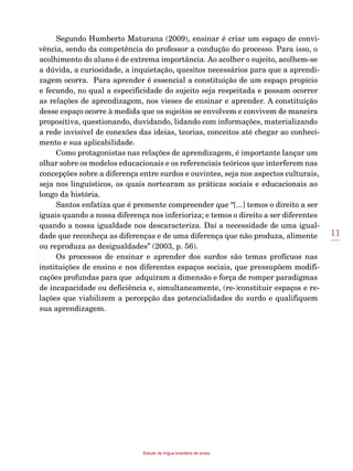 11
Estudo da língua brasileira de sinais
Segundo Humberto Maturana (2009), ensinar é criar um espaço de convi-
vência, sendo da competência do professor a condução do processo. Para isso, o
acolhimento do aluno é de extrema importância. Ao acolher o sujeito, acolhem-se
a dúvida, a curiosidade, a inquietação, quesitos necessários para que a aprendi-
zagem ocorra. Para aprender é essencial a constituição de um espaço propício
e fecundo, no qual a especificidade do sujeito seja respeitada e possam ocorrer
as relações de aprendizagem, nos vieses de ensinar e aprender. A constituição
desse espaço ocorre à medida que os sujeitos se envolvem e convivem de maneira
propositiva, questionando, duvidando, lidando com informações, materializando
a rede invisível de conexões das ideias, teorias, conceitos até chegar ao conheci-
mento e sua aplicabilidade.
Como protagonistas nas relações de aprendizagem, é importante lançar um
olhar sobre os modelos educacionais e os referenciais teóricos que interferem nas
concepções sobre a diferença entre surdos e ouvintes, seja nos aspectos culturais,
seja nos linguísticos, os quais nortearam as práticas sociais e educacionais ao
longo da história.
Santos enfatiza que é premente compreender que “[...] temos o direito a ser
iguais quando a nossa diferença nos inferioriza; e temos o direito a ser diferentes
quando a nossa igualdade nos descaracteriza. Daí a necessidade de uma igual-
dade que reconheça as diferenças e de uma diferença que não produza, alimente
ou reproduza as desigualdades” (2003, p. 56).
Os processos de ensinar e aprender dos surdos são temas profícuos nas
instituições de ensino e nos diferentes espaços sociais, que pressupõem modifi-
cações profundas para que adquiram a dimensão e força de romper paradigmas
de incapacidade ou deficiência e, simultaneamente, (re-)constituir espaços e re-
lações que viabilizem a percepção das potencialidades do surdo e qualifiquem
sua aprendizagem.
 