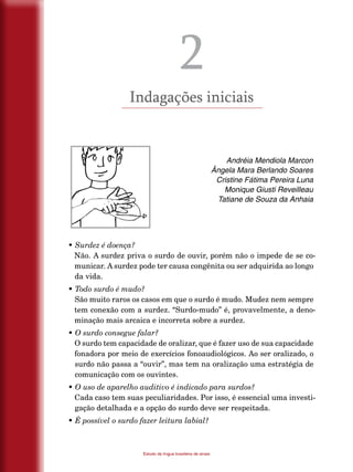 12
Estudo da língua brasileira de sinais
2
Indagações iniciais
Andréia Mendiola Marcon
Ângela Mara Berlando Soares
Cristine Fátima Pereira Luna
Monique Giusti Reveilleau
Tatiane de Souza da Anhaia
• Surdez é doença?
Não. A surdez priva o surdo de ouvir, porém não o impede de se co-
municar. A surdez pode ter causa congênita ou ser adquirida ao longo
da vida.
• Todo surdo é mudo?
São muito raros os casos em que o surdo é mudo. Mudez nem sempre
tem conexão com a surdez. “Surdo-mudo” é, provavelmente, a deno-
minação mais arcaica e incorreta sobre a surdez.
• O surdo consegue falar?
O surdo tem capacidade de oralizar, que é fazer uso de sua capacidade
fonadora por meio de exercícios fonoaudiológicos. Ao ser oralizado, o
surdo não passa a “ouvir”, mas tem na oralização uma estratégia de
comunicação com os ouvintes.
• O uso de aparelho auditivo é indicado para surdos?
Cada caso tem suas peculiaridades. Por isso, é essencial uma investi-
gação detalhada e a opção do surdo deve ser respeitada.
• É possível o surdo fazer leitura labial?
 