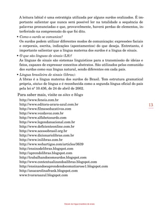 13
Estudo da língua brasileira de sinais
A leitura labial é uma estratégia utilizada por alguns surdos oralizados. É im-
portante salientar que nunca será possível ler na totalidade a sequência de
palavras pronunciadas e que, provavelmente, haverá perdas de elementos, in-
terferindo na compreensão do que foi dito.
• Como o surdo se comunica?
Os surdos podem utilizar diferentes modos de comunicação: expressões faciais
e corporais, escrita, indicações (apontamentos) do que deseja. Entretanto, é
importante salientar que a língua materna dos surdos é a língua de sinais.
• O que são línguas de sinais (LS)?
As línguas de sinais são sistemas linguísticos para a transmissão de ideias e
fatos, capazes de expressar conceitos abstratos. São utilizados pelas comunida-
des surdas como sua língua natural, sendo diferentes em cada país.
• Língua brasileira de sinais (libras):
A libras é a língua materna dos surdos do Brasil. Tem estrutura gramatical
própria, status de língua e é reconhecida como a segunda língua oficial do país
pela lei nº 10.436, de 24 de abril de 2002.
Para saber mais, visite os sites e blogs
http://www.feneis.com.br
http://www.editora-arara-azul.com.br
http://www.filmeseducativos.com
http://www.vezdavoz.com.br
http://www.alfabetosurdo.com
http://www.legendanacional.com.br
http://www.deficienteonline.com.br
http://www.acessobrasil.org.br
http://www.dicionariolibras.com.br
http://www.inilibras.com.br
http://www.webartigos.com/articles/3639
http://ensinodelibras.blogspot.com
http://aprendolibras.blogspot.com
http://trabalhandocomsurdos.blogspot.com
http://www.contextualizandoalibras.blogspot.com
http://ensinandoeaprendendocomatiarose1.blogspot.com
http://anacarolinafrank.blogspot.com
www.tvararaazul.blogspot.com
 