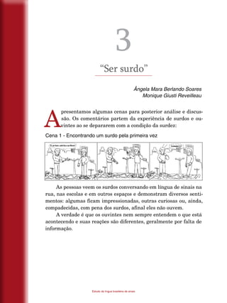 14
Estudo da língua brasileira de sinais
3
“Ser surdo”
Ângela Mara Berlando Soares
Monique Giusti Reveilleau
A
presentamos algumas cenas para posterior análise e discus-
são. Os comentários partem da experiência de surdos e ou-
vintes ao se depararem com a condição da surdez:
Cena 1 - Encontrando um surdo pela primeira vez
As pessoas veem os surdos conversando em língua de sinais na
rua, nas escolas e em outros espaços e demonstram diversos senti-
mentos: algumas ficam impressionadas, outras curiosas ou, ainda,
compadecidas, com pena dos surdos, afinal eles não ouvem.
A verdade é que os ouvintes nem sempre entendem o que está
acontecendo e suas reações são diferentes, geralmente por falta de
informação.
 