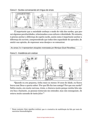 15
Estudo da língua brasileira de sinais
Cena 2 - Surdos conversando em língua de sinais
É importante que a sociedade conheça o modo de vida dos surdos, que pos-
sui algumas peculiaridades, relacionadas a sua cultura e identidade. No entanto,
é preciso aceitar a diferença do sujeito surdo, assim como é importante aceitar a
diferença do ouvinte, compreendendo que todos têm capacidade de aprender, de
emitir sua opinião, de expressar seus desejos e se comunicar.
As cenas 3 e 4 representam situações vivenciadas por Monique Giusti Reveil­leau.
Cena 3 - Insistência em oralizar
“Quando eu era pequena, tinha mais ou menos 10 anos de idade, eu ficava
brava com Deus e queria saber: ‘Por que Ele fez isso comigo? Por que sou surda?’
Sofria muito, era muito nervosa, triste, e chorava muito porque minha fala não
era boa o bastante, as pessoas tentavam me entender, mas não conseguiam. Já
estava muito cansada de tanto falar.”1
1
	 Neste contexto, falar significa oralizar, que é a tentativa de reabilitação da fala por meio de
exercícios fonoaudiológicos
 
