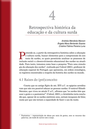 18
Estudo da língua brasileira de sinais
4
Retrospectiva histórica da
educação e da cultura surda
Andréia Mendiola Marcon
Ângela Mara Berlando Soares
Cristine Fátima Pereira Luna
P
retende-se, a partir da retrospectiva histórica sobre a educação
e cultura surda, buscar elementos para a compreensão do con-
texto da surdez, os quais permitirão analisar os processos de
inclusão social e o desenvolvimento educacional dos surdos na atuali-
dade. Para tanto, tomamos como base a pesquisa “Para uma cronolo-
gia da educação dos surdos”, realizada por Cabral (2001), professor de
educação especial de Portugal, que apresenta, em ordem cronológica,
os registros encontrados a respeito da história dos surdos no mundo.
4.1 Raízes do (pré)conceito
Consta que no antigo Egito do séc. XVI a.C. os egípcios acredita-
vam que não era possível educar as pessoas surdas. O notável filósofo
Sócrates, que viveu no século V a.C., afirmou que “os surdos têm que
usar o gesto e a pantomina”1
(Cabral, 2001), e Aristóteles teria conclu-
ído que, apesar de os surdos emitirem sons, seriam incapazes de falar,
razão por que não teriam a capacidade de fazer o uso da razão.
1
	 Pantomina – representação de ideias por meio de gestos, sem os recursos das
palavras, um modo de narrar com o corpo.
 