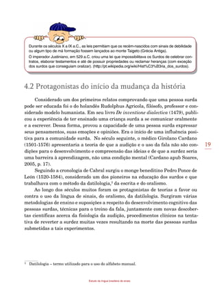 19
Estudo da língua brasileira de sinais
Durante os séculos X a IX a.C., as leis permitiam que os recém-nascidos com sinais de debilidade
ou algum tipo de má formação fossem lançados ao monte Taigeto (Grécia Antiga).
O imperador Justiniano, em 529 a.C. criou uma lei que impossibilitava os Surdos de celebrar con-
tratos, elaborar testamentos e até de possuir propriedades ou reclamar heranças (com exceção
dos surdos que conseguiam oralizar). (http://pt.wikipedia.org/wiki/Hist%C3%B3ria_dos_surdos).
4.2 Protagonistas do início da mudança da história
Considerado um dos primeiros relatos comprovando que uma pessoa surda
pode ser educada foi o do holandês Rudolphus Agricola, filósofo, professor e con-
siderado modelo humanista. Em seu livro De inventione dialectica (1479), publi-
cou a experiência de ter ensinado uma criança surda a se comunicar oralmente
e a escrever. Dessa forma, provou a capacidade de uma pessoa surda expressar
seus pensamentos, suas emoções e opiniões. Era o início de uma influência posi-
tiva para a comunidade surda. No século seguinte, o médico Girolano Cardano
(1501-1576) apresentaria a teoria de que a audição e o uso da fala não são con-
dições para o desenvolvimento e compreensão das ideias e de que a surdez seria
uma barreira à aprendizagem, não uma condição mental (Cardano apub Soares,
2005, p. 17).
Seguindo a cronologia de Cabral surgiu o monge beneditino Pedro Ponce de
León (1520-1584), considerado um dos pioneiros na educação dos surdos e que
trabalhava com o método da datilologia,2
da escrita e do oralismo.
Ao longo dos séculos muitos foram os protagonistas de teorias a favor ou
contra o uso da língua de sinais, do oralismo, da datilologia. Surgiram várias
metodologias de ensino e suposições a respeito do desenvolvimento cognitivo das
pessoas surdas, técnicas para o treino da fala, juntamente com novas descober-
tas científicas acerca da fisiologia da audição, procedimentos clínicos na tenta-
tiva de reverter a surdez muitas vezes resultando na morte das pessoas surdas
submetidas a tais experimentos.
	
2
	 Datilologia – termo utilizado para o uso do alfabeto manual.
 