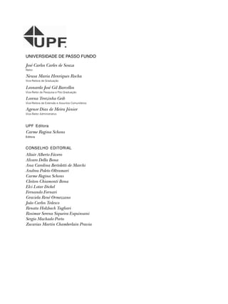 UNIVERSIDADE DE PASSO FUNDO
José Carlos Carles de Souza
Reitor
Neusa Maria Henriques Rocha
Vice-Reitora de Graduação
Leonardo José Gil Barcellos
Vice-Reitor de Pesquisa e Pós-Graduação
Lorena Terezinha Geib
Vice-Reitora de Extensão e Assuntos Comunitários
Agenor Dias de Meira Júnior
Vice-Reitor Administrativo
UPF Editora
Carme Regina Schons
Editora
CONSELHO EDITORIAL
Altair Alberto Fávero
Alvaro Della Bona
Ana Carolina Bertoletti de Marchi
Andrea Poleto Oltramari
Carme Regina Schons
Cleiton Chiamonti Bona
Elci Lotar Dickel
Fernando Fornari
Graciela René Ormezzano
João Carlos Tedesco
Renata Holzbach Tagliari
Rosimar Serena Siqueira Esquinsani
Sergio Machado Porto
Zacarias Martin Chamberlain Pravia
 