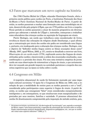 20
Estudo da língua brasileira de sinais
4.3 Fatos que marcaram um novo capítulo na história
Em 1760 Charles Michel de L’Épée, educador filantrópico francês, abriu a
primeira escola pública para surdos em Paris, a Institution Nationale des Sour-
ds-Muets à Paris (Instituto Nacional de Surdos-Mudos de Paris). A partir de
então, os surdos passaram a receber uma formação com uma metodologia em si-
nais, desenvolvida pelo próprio L’Épée, que em 1776 publica um livro a respeito.
Nesse período os surdos passaram a atuar de maneira propositiva em diversos
países que adotaram o método de L’Éppé e, instruídos, começaram a trabalhar
como educadores das crianças surdas na aquisição da linguagem em sinais.
Pierre Desloges, um surdo que trabalhava como encadernador de livros,
revoltou-se diante das colocações do religioso abade Deschamps, o qual afirma
que a comunicação por sinais dos surdos não podia ser considerada uma língua
e, portanto, era inadequada para a educação das crianças surdas. Desloges, com
o objetivo de “defender minha língua contra as falsas acusações desse autor”
(Moody, 1987, apud Wilcox, 2005, p. 37), sentiu-se desafiado a escrever um livro,
Observações de um surdo-mudo (1779), explicando acerca das línguas de sinais
utilizadas pelos surdos e descrevendo a ordem dos enunciados sinalizados, suas
combinações e a precisão dos sinais. Foi essa uma tentativa empírica do jovem
surdo em suas observações de sistematizar a língua de sinais, o que certamente
deve ter causado um grande impacto na sociedade parisiense a respeito dos con-
ceitos cognitivos que na época se tinha sobre o surdo.
4.4 Congresso em Milão
A trajetória educacional do surdo foi fortemente marcada por uma impo-
sição cultural ouvintista.3
O ápice foi o Congresso de Milão em 1880, com a re-
solução de que a modalidade de ensino para os surdos passaria a ser a “oral”,
considerada pelos participantes como superior à língua de sinais. A partir de
então, os surdos que conseguiam “falar” eram considerados excepcionalmente
inteligentes e, em consequência, os que sinalizavam eram marginalizados e de-
preciados por seus mestres, famílias e sociedade. O processo educacional dos
surdos foi drasticamente comprometido pela imposição do método oralista, pois,
3
	 Os termos ouvintista, ouvintismo etc. são derivações de “ouvintização”, que, segundo a concepção
de Skliar, sugere “uma forma particular e específica de colonização dos ouvintes sobre os surdos.
Supõe representações práticas designificação, dispositivos pedagógicos, etc., em que os surdos
são vistos como sujeitos inferiores” (1999, p. 7).
 