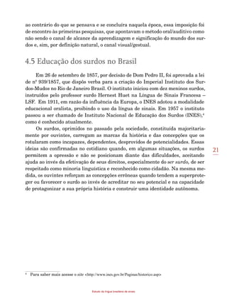 21
Estudo da língua brasileira de sinais
ao contrário do que se pensava e se concluíra naquela época, essa imposição foi
de encontro às primeiras pesquisas, que apontavam o método oral/auditivo como
não sendo o canal de alcance da aprendizagem e significação do mundo dos sur-
dos e, sim, por definição natural, o canal visual/gestual.
4.5 Educação dos surdos no Brasil
Em 26 de setembro de 1857, por decisão de Dom Pedro II, foi aprovada a lei
de nº 939/1857, que dispôs verba para a criação do Imperial Instituto dos Sur-
dos-Mudos no Rio de Janeiro Brasil. O instituto iniciou com dez meninos surdos,
instruídos pelo professor surdo Hernest Huet na Língua de Sinais Francesa –
LSF. Em 1911, em razão da influência da Europa, o INES adotou a modalidade
educacional oralista, proibindo o uso da língua de sinais. Em 1957 o instituto
passou a ser chamado de Instituto Nacional de Educação dos Surdos (INES),4
como é conhecido atualmente.
Os surdos, oprimidos no passado pela sociedade, constituída majoritaria-
mente por ouvintes, carregam as marcas da história e das concepções que os
rotularam como incapazes, dependentes, desprovidos de potencialidades. Essas
ideias são confirmadas no cotidiano quando, em algumas situações, os surdos
permitem a opressão e não se posicionam diante das dificuldades, aceitando
ajuda ao invés da efetivação de seus direitos, especialmente do ser surdo, de ser
respeitado como minoria linguística e reconhecido como cidadão. Na mesma me-
dida, os ouvintes reforçam as concepções errôneas quando tendem a superprote-
ger ou favorecer o surdo ao invés de acreditar no seu potencial e na capacidade
de protagonizar a sua própria história e construir uma identidade autônoma.
4
	 Para saber mais acesse o site <http://www.ines.gov.br/Paginas/historico.asp>
 