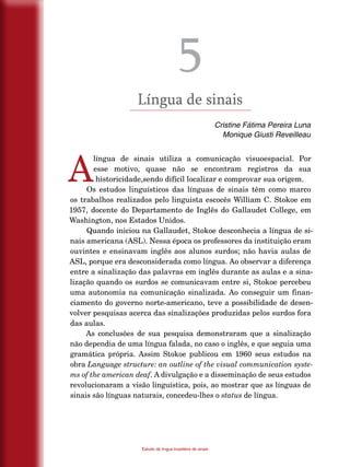 22
Estudo da língua brasileira de sinais
5
Língua de sinais
Cristine Fátima Pereira Luna
Monique Giusti Reveilleau
A
língua de sinais utiliza a comunicação visuoespacial. Por
esse motivo, quase não se encontram registros da sua
historicidade,sendo difícil localizar e comprovar sua origem.
Os estudos linguísticos das línguas de sinais têm como marco
os trabalhos realizados pelo linguista escocês William C. Stokoe em
1957, docente do Departamento de Inglês do Gallaudet College, em
Washington, nos Estados Unidos.
Quando iniciou na Gallaudet, Stokoe desconhecia a língua de si-
nais americana (ASL). Nessa época os professores da instituição eram
ouvintes e ensinavam inglês aos alunos surdos; não havia aulas de
ASL, porque era desconsiderada como língua. Ao observar a diferença
entre a sinalização das palavras em inglês durante as aulas e a sina-
lização quando os surdos se comunicavam entre si, Stokoe percebeu
uma autonomia na comunicação sinalizada. Ao conseguir um finan-
ciamento do governo norte-americano, teve a possibilidade de desen-
volver pesquisas acerca das sinalizações produzidas pelos surdos fora
das aulas.
As conclusões de sua pesquisa demonstraram que a sinalização
não dependia de uma língua falada, no caso o inglês, e que seguia uma
gramática própria. Assim Stokoe publicou em 1960 seus estudos na
obra Language structure: an outline of the visual communication syste-
ms of the american deaf. A divulgação e a disseminação de seus estudos
revolucionaram a visão linguística, pois, ao mostrar que as línguas de
sinais são línguas naturais, concedeu-lhes o status de língua.
 