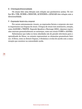 28
Estudo da língua brasileira de sinais
E - Orientação/direcionalidade
Os sinais têm uma direção com relação aos parâmetros acima. Os ver-
bos IR e VIR, SUBIR e DESCER, ACENDER e APAGAR têm relação com a
direcionalidade.
F - Expressão facial e/ou corporal
Por serem extremamente visuais, as expressões faciais e corporais são mui-
to importantes nas línguas de sinais. A língua de sinais tem sentimento, emoção,
como ALEGRE e TRISTE. Segundo Quadros e Karnopp (2004), algumas expres-
sões marcam gramaticalmente as sentenças, como nos sinais COMO e AGORA.
Salientamos que todos os itens abordados são de grande relevância para o
aprendizado da libras, no entanto representam os elementos gramaticais bási-
cos. A libras, como as demais línguas, é dinâmica e evolui de acordo com a comu-
nicação que acontece na comunidade surda.
 
