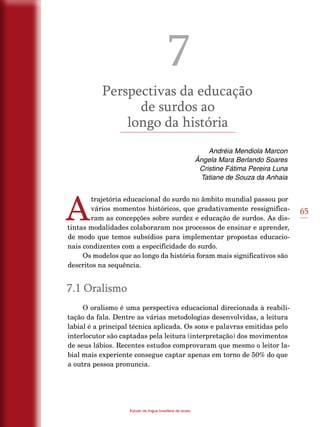 65
Estudo da língua brasileira de sinais
7
Perspectivas da educação
de surdos ao
longo da história
Andréia Mendiola Marcon
Ângela Mara Berlando Soares
Cristine Fátima Pereira Luna
Tatiane de Souza da Anhaia
A
trajetória educacional do surdo no âmbito mundial passou por
vários momentos históricos, que gradativamente ressignifica-
ram as concepções sobre surdez e educação de surdos. As dis-
tintas modalidades colaboraram nos processos de ensinar e aprender,
de modo que temos subsídios para implementar propostas educacio-
nais condizentes com a especificidade do surdo.
Os modelos que ao longo da história foram mais significativos são
descritos na sequência.
7.1 Oralismo
O oralismo é uma perspectiva educacional direcionada à reabili-
tação da fala. Dentre as várias metodologias desenvolvidas, a leitura
labial é a principal técnica aplicada. Os sons e palavras emitidas pelo
interlocutor são captadas pela leitura (interpretação) dos movimentos
de seus lábios. Recentes estudos comprovaram que mesmo o leitor la-
bial mais experiente consegue captar apenas em torno de 50% do que
a outra pessoa pronuncia.
 