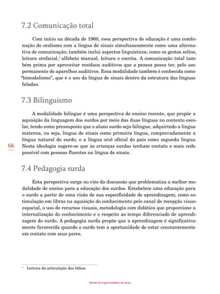 66
Estudo da língua brasileira de sinais
7.2 Comunicação total
Com início na década de 1960, essa perspectiva de educação é uma combi-
nação do oralismo com a língua de sinais simultaneamente como uma alterna-
tiva de comunicação; também inclui aspectos linguísticos, como os gestos soltos,
leitura orofacial,1
alfabeto manual, leitura e escrita. A comunicação total tam-
bém prima por aproveitar resíduos auditivos que a pessoa possa ter, pelo uso
permanente de aparelhos auditivos. Essa modalidade também é conhecida como
“bimodalismo”, que é o uso da língua de sinais dentro da estrutura das línguas
faladas.
7.3 Bilinguismo
A modalidade bilíngue é uma perspectiva de ensino recente, que propõe a
aquisição da linguagem dos surdos por meio das duas línguas no contexto esco-
lar, tendo como pressuposto que o aluno surdo seja bilíngue, adquirindo a língua
materna, ou seja, língua de sinais como primeira língua, comprovadamente a
língua natural do surdo, e a língua oral oficial do país como segunda língua.
Nesta ideologia sugere-se que as crianças surdas tenham contato o mais cedo
possível com pessoas fluentes na língua de sinais.
7.4 Pedagogia surda
Esta perspectiva surge no viés da discussão que problematiza a melhor mo-
dalidade de ensino para a educação dos surdos. Estabelece uma educação para
o surdo a partir de uma visão de sua especificidade de aprendizagem, como es-
timulação em libras na aquisição do conhecimento pelo canal de recepção visuo-
espacial, o uso de recursos visuais, metodologia com didática que proporcione a
internalização do conhecimento e o respeito ao tempo diferenciado de aprendi-
zagem do surdo. A pedagogia surda propõe que a aprendizagem é significativa-
mente favorecida quando o surdo tem a oportunidade de estar constantemente
em contato com seus pares.
1
	 Leitura da articulação dos lábios.
 