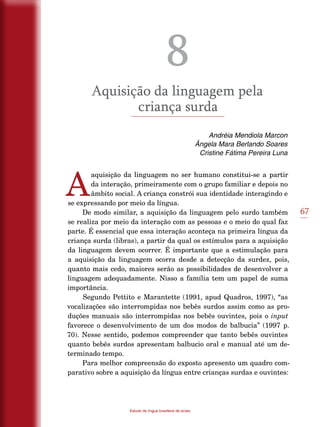 67
Estudo da língua brasileira de sinais
8
Aquisição da linguagem pela
criança surda
Andréia Mendiola Marcon
Ângela Mara Berlando Soares
Cristine Fátima Pereira Luna
A
aquisição da linguagem no ser humano constitui-se a partir
da interação, primeiramente com o grupo familiar e depois no
âmbito social. A criança constrói sua identidade interagindo e
se expressando por meio da língua.
De modo similar, a aquisição da linguagem pelo surdo também
se realiza por meio da interação com as pessoas e o meio do qual faz
parte. É essencial que essa interação aconteça na primeira língua da
criança surda (libras), a partir da qual os estímulos para a aquisição
da linguagem devem ocorrer. É importante que a estimulação para
a aquisição da linguagem ocorra desde a detecção da surdez, pois,
quanto mais cedo, maiores serão as possibilidades de desenvolver a
linguagem adequadamente. Nisso a família tem um papel de suma
importância.
Segundo Pettito e Marantette (1991, apud Quadros, 1997), “as
vocalizações são interrompidas nos bebês surdos assim como as pro-
duções manuais são interrompidas nos bebês ouvintes, pois o input
favorece o desenvolvimento de um dos modos de balbucia” (1997 p.
70). Nesse sentido, podemos compreender que tanto bebês ouvintes
quanto bebês surdos apresentam balbucio oral e manual até um de-
terminado tempo.
Para melhor compreensão do exposto apresento um quadro com-
parativo sobre a aquisição da língua entre crianças surdas e ouvintes:
 