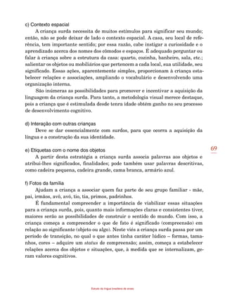 69
Estudo da língua brasileira de sinais
c) Contexto espacial
A criança surda necessita de muitos estímulos para significar seu mundo;
então, não se pode deixar de lado o contexto espacial. A casa, seu local de refe-
rência, tem importante sentido; por essa razão, cabe instigar a curiosidade e o
aprendizado acerca dos nomes dos cômodos e espaços. É adequado perguntar ou
falar à criança sobre a estrutura da casa: quarto, cozinha, banheiro, sala, etc.;
salientar os objetos ou mobiliários que pertencem a cada local, sua utilidade, seu
significado. Essas ações, aparentemente simples, proporcionam à criança esta-
belecer relações e associações, ampliando o vocabulário e desenvolvendo uma
organização interna.
São inúmeras as possibilidades para promover e incentivar a aquisição da
linguagem da criança surda. Para tanto, a metodologia visual merece destaque,
pois a criança que é estimulada desde tenra idade obtém ganho no seu processo
de desenvolvimento cognitivo.
d) Interação com outras crianças
Deve se dar essencialmente com surdos, para que ocorra a aquisição da
língua e a construção da sua identidade.
e) Etiquetas com o nome dos objetos
A partir desta estratégia a criança surda associa palavras aos objetos e
atribui-lhes significados, finalidades; pode também usar palavras descritivas,
como cadeira pequena, cadeira grande, cama branca, armário azul.
f) Fotos da família
Ajudam a criança a associar quem faz parte de seu grupo familiar - mãe,
pai, irmãos, avô, avó, tio, tia, primos, padrinhos.
É fundamental compreender a importância de viabilizar essas situações
para a criança surda, pois, quanto mais informações claras e consistentes tiver,
maiores serão as possibilidades de construir o sentido do mundo. Com isso, a
criança começa a compreender o que de fato é significado (compreensão) em
relação ao significante (objeto ou algo). Neste viés a criança surda passa por um
período de transição, no qual o que antes tinha caráter lúdico – formas, tama-
nhos, cores – adquire um status de compreensão; assim, começa a estabelecer
relações acerca dos objetos e situações, que, à medida que se internalizam, ge-
ram valores cognitivos.
 