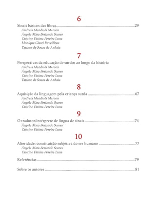 6
Sinais básicos das libras................................................................................29
Andréia Mendiola Marcon
Ângela Mara Berlando Soares
Cristine Fátima Pereira Luna
Monique Giusti Reveilleau
Tatiane de Souza da Anhaia
7
Perspectivas da educação de surdos ao longo da história
Andréia Mendiola Marcon
Ângela Mara Berlando Soares
Cristine Fátima Pereira Luna
Tatiane de Souza da Anhaia
8
Aquisição da linguagem pela criança surda................................................ 67
Andréia Mendiola Marcon
Ângela Mara Berlando Soares
Cristine Fátima Pereira Luna
9
O tradutor/intérprete de língua de sinais...................................................74
Ângela Mara Berlando Soares
Cristine Fátima Pereira Luna
10
Alteridade: constituição subjetiva do ser humano..................................... 77
Ângela Mara Berlando Soares
Cristine Fátima Pereira Luna
Referências...................................................................................................79
Sobre os autores........................................................................................... 81
 