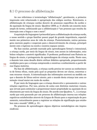 70
Estudo da língua brasileira de sinais
8.1 O processo de alfabetização
Ao nos referirmos à terminologia “alfabetização”, geralmente, a primeira
impressão está relacionada à apropriação dos códigos escritos. Entretanto, a
alfabetização de crianças surdas decorre de processos específicos da surdez e
da aquisição da língua de sinais. Quadros (2000, p. 3) aborda um conceito mais
amplo do termo, enfatizando que a alfabetização é “um processo que resulta da
interação com a língua e com o meio”.
Aaquisição da linguagem é primordial para a alfabetização da criança surda,
e nesse sentido o grupo familiar possui papel de grande importância, especial-
mente nos primeiros anos de vida da criança. Posteriormente, outros persona-
gens exercem papéis e cooperam para o desenvolvimento da criança, principal-
mente com o ingresso na escola e noutros espaços sociais.
Na fase escolar, período marcado pela aprendizagem formal e intencional,
a criança surda, por meio da língua de sinais, tem acesso às informações, esta-
belece relações e constrói significados. O professor, profissional com fluência na
língua de sinais, é protagonista da aprendizagem da criança surda. Neste caso,
o docente tem como desafio diário utilizar didática apropriada, proporcionando
condições para que a criança compreenda e construa o conhecimento a partir de
sua língua materna.
Na fase de alfabetização, a criança surda precisa ter acesso ao conhecimen-
to de forma eficaz, razão pela qual as propostas devem ser claras, concretas e
com recursos visuais. A internalização das informações ocorrerá na medida em
que o docente de libras estiver atento, pois o mundo desta criança tem uma co-
notação visual maior em razão da surdez.
É por meio da linguagem que a criança desenvolve o pensamento e outras
relações cognitivas. Por isso, precisa de aulas com distintos materiais visuais,
que sirvam para estimular e proporcionar maior propriedade na aquisição do co-
nhecimento por meio da língua de sinais. De acordo com Quadros, “[...] a criança
surda que está passando por um processo de alfabetização imersa nas relações
cognitivas estabelecidas através da Língua de Sinais para a organização do pen-
samento, naturalmente passa a registrar as relações de significação que estabe-
lece com o mundo” (2000, p. 11).
No processo de aprendizagem alguns objetivos metodológicos são impres-
cindíveis:
 