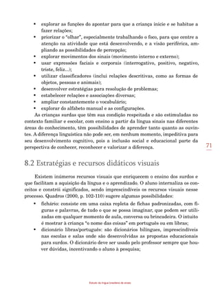 71
Estudo da língua brasileira de sinais
•	 explorar as funções do apontar para que a criança inicie e se habitue a
fazer relações;
•	 priorizar o “olhar”, especialmente trabalhando o foco, para que centre a
atenção na atividade que está desenvolvendo, e a visão periférica, am-
pliando as possibilidades de percepção;
•	 explorar movimentos dos sinais (movimento interno e externo);
•	 usar expressões faciais e corporais (interrogativo, positivo, negativo,
triste, feliz...);
•	 utilizar classificadores (inclui relações descritivas, como as formas de
objetos, pessoas e animais);
•	 desenvolver estratégias para resolução de problemas;
•	 estabelecer relações e associações diversas;
•	 ampliar constantemente o vocabulário;
•	 explorar do alfabeto manual e as configurações.
As crianças surdas que têm sua condição respeitada e são estimuladas no
contexto familiar e escolar, com ensino a partir da língua sinais nas diferentes
áreas do conhecimento, têm possibilidades de aprender tanto quanto as ouvin-
tes. A diferença linguística não pode ser, em nenhum momento, impeditiva para
seu desenvolvimento cognitivo, pois a inclusão social e educacional parte da
perspectiva de conhecer, reconhecer e valorizar a diferença.
8.2 Estratégias e recursos didáticos visuais
Existem inúmeros recursos visuais que enriquecem o ensino dos surdos e
que facilitam a aquisição da língua e o aprendizado. O aluno internaliza os con-
ceitos e constrói significados, sendo imprescindíveis os recursos visuais nesse
processo. Quadros (2000, p. 102-110) sugere algumas possibilidades:
•	 fichário: consiste em uma caixa repleta de fichas padronizadas, com fi-
guras e palavras, de tudo o que se possa imaginar, que podem ser utili-
zadas em qualquer momento de aula, conversa ou brincadeira. O intuito
é mostrar à criança “o nome das coisas” em português ou em libras;
•	 dicionário libras/português: são dicionários bilíngues, imprescindíveis
nas escolas e salas onde são desenvolvidas as propostas educacionais
para surdos. O dicionário deve ser usado pelo professor sempre que hou-
ver dúvidas, incentivando o aluno à pesquisa;
 