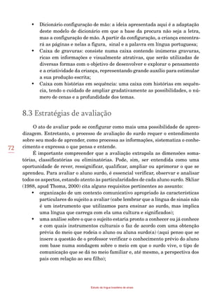 72
Estudo da língua brasileira de sinais
•	 Dicionário configuração de mão: a ideia apresentada aqui é a adaptação
deste modelo de dicionário em que a base da procura não seja a letra,
mas a configuração de mão. A partir da configuração, a criança encontra-
rá as páginas e nelas a figura, sinal e a palavra em língua portuguesa;
•	 Caixa de gravuras: consiste numa caixa contendo inúmeras gravuras,
ricas em informações e visualmente atrativas, que serão utilizadas de
diversas formas com o objetivo de desenvolver e explorar o pensamento
e a criatividade da criança, representando grande auxílio para estimular
a sua produção escrita;
• 	 Caixa com histórias em sequência: uma caixa com histórias em sequên­
cia, tendo o cuidado de ampliar gradativamente as possibilidades, o nú-
mero de cenas e a profundidade dos temas.
8.3 Estratégias de avaliação
O ato de avaliar pode se configurar como mais uma possibilidade de apren-
dizagem. Entretanto, o processo de avaliação do surdo requer o entendimento
sobre seu modo de aprender, como processa as informações, sistematiza o conhe-
cimento e expressa o que pensa e entende.
É importante compreender que a avaliação extrapola as dimensões soma-
tórias, classificatórias ou eliminatórias. Pode, sim, ser entendida como uma
oportunidade de rever, ressignificar, qualificar, ampliar ou aprimorar o que se
aprendeu. Para avaliar o aluno surdo, é essencial verificar, observar e analisar
todos os aspectos, estando atento às particularidades de cada aluno surdo. Skliar
(1988, apud Thoma, 2000) cita alguns requisitos pertinentes ao assunto:
•	 organização de um contexto comunicativo apropriado às características
particulares do sujeito a avaliar (cabe lembrar que a língua de sinais não
é um instrumento que utilizamos para ensinar ao surdo, mas implica
uma língua que carrega com ela uma cultura e significados);
•	 uma análise sobre o que o sujeito estaria pronto a conhecer ou já conhece
e com quais instrumentos culturais o faz de acordo com uma obtenção
prévia do meio que rodeia o aluno ou aluna surdo(a) (aqui penso que se
insere a questão de o professor verificar o conhecimento prévio do aluno
com base numa sondagem sobre o meio em que o surdo vive, o tipo de
comunicação que se dá no meio familiar e, até mesmo, a perspectiva dos
pais com relação ao seu filho);
 