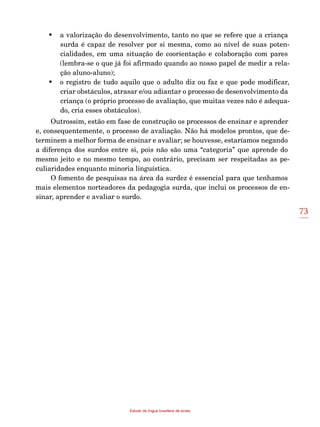 73
Estudo da língua brasileira de sinais
•	 a valorização do desenvolvimento, tanto no que se refere que a criança
surda é capaz de resolver por si mesma, como ao nível de suas poten-
cialidades, em uma situação de coorientação e colaboração com pares
(lembra-se o que já foi afirmado quando ao nosso papel de medir a rela-
ção aluno-aluno);
•	 o registro de tudo aquilo que o adulto diz ou faz e que pode modificar,
criar obstáculos, atrasar e/ou adiantar o processo de desenvolvimento da
criança (o próprio processo de avaliação, que muitas vezes não é adequa-
do, cria esses obstáculos).
Outrossim, estão em fase de construção os processos de ensinar e aprender
e, consequentemente, o processo de avaliação. Não há modelos prontos, que de-
terminem a melhor forma de ensinar e avaliar; se houvesse, estaríamos negando
a diferença dos surdos entre si, pois não são uma “categoria” que aprende do
mesmo jeito e no mesmo tempo, ao contrário, precisam ser respeitadas as pe­
culiaridades enquanto minoria linguística.
O fomento de pesquisas na área da surdez é essencial para que tenhamos
mais elementos norteadores da pedagogia surda, que inclui os processos de en-
sinar, aprender e avaliar o surdo.
 
