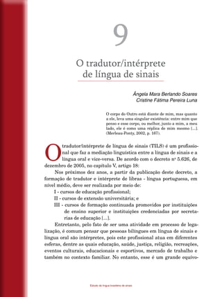 74
Estudo da língua brasileira de sinais
9
O tradutor/intérprete
de língua de sinais
Ângela Mara Berlando Soares
Cristine Fátima Pereira Luna
O corpo do Outro está diante de mim, mas quanto
a ele, leva uma singular existência: entre mim que
penso e esse corpo, ou melhor, junto a mim, a meu
lado, ele é como uma réplica de mim mesmo [...].
(Merleau-Ponty, 2002, p. 167).
O
tradutor/intérprete de língua de sinais (TILS) é um profissio-
nal que faz a mediação linguística entre a língua de sinais e a
língua oral e vice-versa. De acordo com o decreto no
5.626, de
dezembro de 2005, no capítulo V, artigo 18:
Nos próximos dez anos, a partir da publicação deste decreto, a
formação de tradutor e intérprete de libras - língua portuguesa, em
nível médio, deve ser realizada por meio de:
I - cursos de educação profissional;
II - cursos de extensão universitária; e
III - cursos de formação continuada promovidos por instituições
de ensino superior e instituições credenciadas por secreta-
rias de educação [...].
Entretanto, pelo fato de ser uma atividade em processo de lega-
lização, é comum pensar que pessoas bilíngues em língua de sinais e
língua oral são intérpretes, pois este profissional atua em diferentes
esferas, dentre as quais educação, saúde, justiça, religião, recreações,
eventos culturais, educacionais e esportivos, mercado de trabalho e
também no contexto familiar. No entanto, esse é um grande equívo-
 
