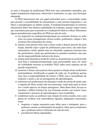 75
Estudo da língua brasileira de sinais
co, pois a formação do profissional TILS tem uma sistemática específica, que
requer competência linguística, referencial e tradutória, ou seja, uma formação
adequada.
O TILS educacional tem um papel primordial para a comunidade surda,
pois garante a acessibilidade de comunicação a uma minoria linguística e via-
biliza a aprendizagem no âmbito escolar. A tradução/interpretação no contexto
educacional difere das demais modalidades de tradução, porque requer intera-
ção, necessária para que se perceba se a tradução foi efetiva e eficaz. Elencamos
alguns procedimentos específicos do TILS em sala de aula:
a)	ser imparcial na tradução/interpretação em contextos formais ou infor-
mais nos quais protagonizam alunos surdos, professores, colegas e fun-
cionários das instituições de ensino;
b)	manter uma postura ética com o aluno surdo e demais pessoas da insti-
tuição, fazendo urgir o papel de profissional; para tanto, não cabe fazer
comentários, emitir opinião sem ser solicitado, tampouco executar tare-
fas particulares, ainda que pertinentes às questões escolares, mas que
são de responsabilidade exclusiva do aluno;
c)	 primar pela discrição no modo de vestir-se, de posicionar-se no local onde
será feita a tradução/interpretação, pela pontualidade, pois, em razão
da visibilidade inerente ao trabalho TILS, todos esses aspectos são de
grande importância;
d)	 construir e firmar uma postura clara quanto à relação aluno surdo/intér-
prete/professor, clarificando os papéis de cada um. O professor perma-
nece com a responsabilidade do ensino; o TILS, com a incumbência de
traduzir; o aluno, a de ser protagonista da aprendizagem;
e)	 esclarecer aos profissionais da educação o modo da escrita do surdo, pois
o registro da libras ainda está em construção, razão pela qual ao escre-
ver o surdo apoia-se na língua portuguesa. Além desse fator, há que se
ressaltar o déficit histórico da sua formação escolar, que muitas vezes
compromete o processo de aprendizagem e seus resultados;
f)	 estabelecer junto ao professor uma relação de mútuo auxílio, com o pro-
pósito de verificar com antecedência algumas adaptações necessárias,
como:
•	 respeitar o tempo necessário para olhar para o intérprete, para o
professor; anotar as informações do quadro e olhar para os materiais
que o professor estiver utilizando em sala de aula;
•	 providenciar filmes legendados;
 