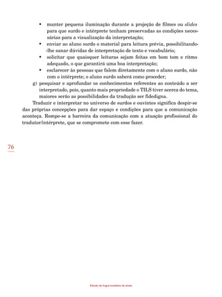 76
Estudo da língua brasileira de sinais
•	 manter pequena iluminação durante a projeção de filmes ou slides
para que surdo e intérprete tenham preservadas as condições neces-
sárias para a visualização da interpretação;
•	 enviar ao aluno surdo o material para leitura prévia, possibilitando-
-lhe sanar dúvidas de interpretação de texto e vocabulário;
•	 solicitar que quaisquer leituras sejam feitas em bom tom e ritmo
adequado, o que garantirá uma boa interpretação;
•	 esclarecer às pessoas que falem diretamente com o aluno surdo, não
com o intérprete; o aluno surdo saberá como proceder;
g)	pesquisar e aprofundar os conhecimentos referentes ao conteúdo a ser
interpretado, pois, quanto mais propriedade o TILS tiver acerca do tema,
maiores serão as possibilidades da tradução ser fidedigna.
Traduzir e interpretar no universo de surdos e ouvintes significa despir-se
das próprias concepções para dar espaço e condições para que a comunicação
aconteça. Rompe-se a barreira da comunicação com a atuação profissional do
tradutor/intérprete, que se compromete com esse fazer.
 