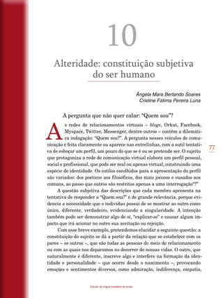 77
Estudo da língua brasileira de sinais
10
Alteridade: constituição subjetiva
do ser humano
Ângela Mara Berlando Soares
Cristine Fátima Pereira Luna
	 A pergunta que não quer calar: “Quem sou”?
A
s redes de relacionamentos virtuais – blogs, Orkut, Facebook,
Myspace, Twitter, Messenger, dentre outros – contêm a dilemáti-
ca indagação: “Quem sou?”. A pergunta nesses veículos de comu-
nicação é feita claramente ou aparece nas entrelinhas, com a sutil tentati-
va de esboçar um perfil, um pouco do que se é ou se pretende ser. O sujeito
que protagoniza a rede de comunicação virtual elabora um perfil pessoal,
social e profissional, que pode ser real ou apenas virtual, construindo uma
espécie de identidade. Os estilos escolhidos para a apresentação do perfil
são variados: dos poéticos aos filosóficos, dos mais jocosos e ousados aos
comuns, ao passo que outros são restritos apenas a uma interrogação“?”
A questão subjetiva das descrições que cada membro apresenta na
tentativa de responder a “Quem sou?” é de grande relevância, porque evi-
dencia a necessidade que o indivíduo possui de se mostrar ao outro como
único, diferente, verdadeiro, evidenciando a singularidade. A intenção
também pode ser demonstrar algo de si, “explicar-se” e causar algum im-
pacto que irá acionar no outro sua aceitação ou rejeição.
Com esse breve exemplo, pretendemos elucidar a seguinte questão: a
constituição do sujeito se dá a partir da relação que se estabelece com os
pares – os outros –, que são todas as pessoas do meio de relacionamento
ou com as quais nos deparamos no decorrer de nossas vidas. O outro, que
naturalmente é diferente, inscreve algo e interfere na formação da iden-
tidade e personalidade – que ocorre desde o nascimento –, provocando
emoções e sentimentos diversos, como admiração, indiferença, empatia,
 