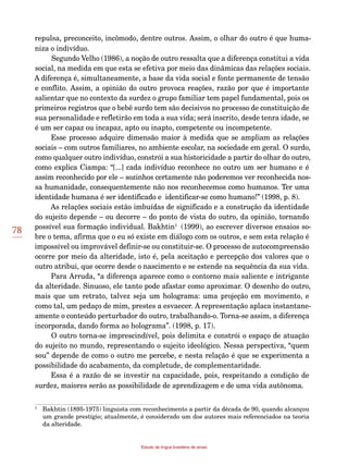 78
Estudo da língua brasileira de sinais
repulsa, preconceito, incômodo, dentre outros. Assim, o olhar do outro é que huma-
niza o indivíduo.
Segundo Velho (1986), a noção de outro ressalta que a diferença constitui a vida
social, na medida em que esta se efetiva por meio das dinâmicas das relações sociais.
A diferença é, simultaneamente, a base da vida social e fonte permanente de tensão
e conflito. Assim, a opinião do outro provoca reações, razão por que é importante
salientar que no contexto da surdez o grupo familiar tem papel fundamental, pois os
primeiros registros que o bebê surdo tem são decisivos no processo de constituição de
sua personalidade e refletirão em toda a sua vida; será inscrito, desde tenra idade, se
é um ser capaz ou incapaz, apto ou inapto, competente ou incompetente.
Esse processo adquire dimensão maior à medida que se ampliam as relações
sociais – com outros familiares, no ambiente escolar, na sociedade em geral. O surdo,
como qualquer outro indivíduo, constrói a sua historicidade a partir do olhar do outro,
como explica Ciampa: “[...] cada indivíduo reconhece no outro um ser humano e é
assim reconhecido por ele – sozinhos certamente não poderemos ver reconhecida nos-
sa humanidade, consequentemente não nos reconhecemos como humanos. Ter uma
identidade humana é ser identificado e identificar-se como humano!” (1998, p. 8).
As relações sociais estão imbuídas de significado e a construção da identidade
do sujeito depende – ou decorre – do ponto de vista do outro, da opinião, tornando
possível sua formação individual. Bakhtin1
2(1999), ao escrever diversos ensaios so-
bre o tema, afirma que o eu só existe em diálogo com os outros, e sem esta relação é
impossível ou improvável definir-se ou constituir-se. O processo de autocompreensão
ocorre por meio da alteridade, isto é, pela aceitação e percepção dos valores que o
outro atribui, que ocorre desde o nascimento e se estende na sequência da sua vida.
Para Arruda, “a diferença aparece como o contorno mais saliente e intrigante
da alteridade. Sinuoso, ele tanto pode afastar como aproximar. O desenho do outro,
mais que um retrato, talvez seja um holograma: uma projeção em movimento, e
como tal, um pedaço de mim, prestes a esvaecer. A representação aplaca instantane-
amente o conteúdo perturbador do outro, trabalhando-o. Torna-se assim, a diferença
incorporada, dando forma ao holograma”. (1998, p. 17).
O outro torna-se imprescindível, pois delimita e constrói o espaço de atuação
do sujeito no mundo, representando o sujeito ideológico. Nessa perspectiva, “quem
sou” depende de como o outro me percebe, e nesta relação é que se experimenta a
possibilidade do acabamento, da completude, de complementaridade.
Essa é a razão de se investir na capacidade, pois, respeitando a condição de
surdez, maiores serão as possibilidade de aprendizagem e de uma vida autônoma.
1
	 Bakhtin (1895-1975) linguista com reconhecimento a partir da década de 90, quando alcançou
um grande prestígio; atualmente, é considerado um dos autores mais referenciados na teoria
da alteridade.
 