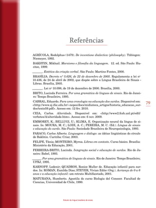 79
Estudo da língua brasileira de sinais
Referências
AGRÍCOLA, Rodolphus (1479). De inventione dialectica (philosophy). Tübingen:
Niemeyer, 1992.
BAKHTIN, Mikhail. Marxismo e filosofia da linguagem. 12. ed. São Paulo: Hu-
citec, 1999.
_______. Estética da criação verbal. São Paulo: Martins Fontes, 2000.
BRASÍLIA. Decreto nº 5.626, de 22 de dezembro de 2005. Regulamenta a lei no
10.436, de 24 de abril de 2002, que dispõe sobre a Língua Brasileira de Sinais -
Libras. Brasília, 2005.
_______. Lei no
10.098, de 19 de dezembro de 2000. Brasília, 2000.
BRITO, Lucinda Ferreira. Por uma gramática de línguas de sinais. Rio de Janei-
ro: Tempo Brasileiro, 1995.
CABRAL, Eduardo. Para uma cronologia na educação dos surdos. Disponível em:
<http://www.sj.ifsc.edu.br/~nepes/docs/midiateca_artigos/historia_educacao_sur-
dos/texto59.pdf>. Acesso em: 12 fev. 2010.
CEIA, Carlos. Alteridade. Disponível em: <http://www2.fcsh.unl.pt/edtl/
verbetes/A/alteridade.htm>. Acesso em: 6 nov. 2009.
EMMOREY, K.; BELLUGI, U.; KLIMA, E. Organização neural da língua de si-
nais. In: MOURA, M. C.; LODI, A. C.; PEREIRA, M. C. (Ed.). Língua de sinais
e educação do surdo. São Paulo: Sociedade Brasileira de Neuropsicologia, 1993.
FARACO, Carlos Alberto. Linguagem e diálogo: as idéias lingüísticas do círculo
de Bakhtin. Curitiba: Criar, 2003.
FELIPE, Tânia; MONTEIRO, Myrna. Libras em contexto. Curso básico. Brasília:
Ministério da Educação, 2001.
FERREIRA-BRITO, Lucinda. Integração social e educação de surdos. Rio de Ja-
neiro: Babel, 1993.
______. Por uma gramática de línguas de sinais. Rio de Janeiro: Tempo Brasileiro;
UFRJ, 1995.
KARNOPP, Lodenir; QUADROS, Ronice Muller de. Educação infantil para sur-
dos. In: ROMAN, Eunilda Dias; STEYER, Vivian Edite (Org.). Acriança de 0 a 6
anos e a educação infantil: um retrato Multifacetado, 2001.
MATURANA, Humberto. Apostila do curso Biologia del Conocer. Facultad de
Ciencias, Universidad de Chile, 1990.
 