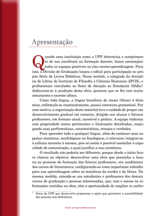 8
Estudo da língua brasileira de sinais
Apresentação
Q
uando uma instituição como a UPF determina o cumprimen-
to de sua excelência na formação docente, busca contemplar
todos os espaços possíveis no eixo ensino-aprendizagem. Para
isso, a Divisão de Graduação lançou o edital para participação no pro-
jeto Série de Livros Didáticos. Nesse sentido, o colegiado da discipli-
na de Libras do Instituto de Filosofia e Ciências Humanas (IFCH), e
profissionais vinculados ao Setor de Atenção ao Estudante (SAEs)1
dedicaram-se à produção desta obra, processo que se fez com muito
entusiasmo e enorme afinco.
Como toda língua, a língua brasileira de sinais (libras) é dinâ-
mica, reformula-se constantemente, possui estrutura gramatical. Por
esse motivo, a organização deste material teve o cuidado de propor um
desenvolvimento gradual em contexto, dirigido aos alunos e futuros
professores, em formato atual, acessível e prático. A equipe elaborou
com propriedade textos pertinentes e ilustrações detalhadas, conju-
gando suas performáticas, características, crenças e verdades.
Para aprender toda e qualquer língua, além de conhecer seus as-
pectos sintáticos, morfológicos ou fonológicos, é relevante integrar-se
à cultura inerente à mesma, pois só assim é possível assimilar a capa-
cidade de comunicação, a qual justifica a sua existência.
O resultado não poderia ser diferente, porque desde o início hou-
ve clareza no objetivo: desenvolver uma obra que preencha a lacu-
na no processo de formação dos futuros professores, ora acadêmicos
dos cursos de licenciatura, configurando-se como importante subsídio
para sua aprendizagem sobre as temáticas da surdez e da libras. Na
mesma medida, estende-se aos estudantes e professores dos demais
cursos de graduação e pessoas interessadas, que, com o acesso às in-
formações contidas na obra, têm a oportunidade de ampliar os conhe-
1
	 Setor da UPF que desenvolve programas e ações que garantem a acessibilidade
das pessoas com deficiência.
 