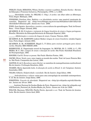 80
Estudo da língua brasileira de sinais
PERLIN, Gladis; MIRANDA, Wilson. Surdos: o narrar e a política. Estudos Surdos – Revista
de Educação e Processos Inclusivos, Florianópolis, UFSC, n. 5, 2003.
______. Identidades surdas. In: SKLIAR, C. (Org.). A surdez: um olhar sobre as diferenças.
Porto Alegre: Mediação, 1998.
PINHEIRO, Petrilson Alan. Bakhtin e as identidades sociais: uma possível construção de
conceitos. Disponível em: <http://www.filologia.org.br/revista/40/bakhtin%20e%20as%20
identidades%20sociais.pdf>. Acesso em: 6 nov. 2009.
POZO, Juan Ignácio. Aprendizes e mestres: a nova cultura da aprendizagem. Trad. de Ernani
Rosa. – Porto Alegre: Artmed, 2002.
QUADROS, R. M. O tradutor e intérprete de língua brasileira de sinais e língua portuguesa.
Brasília: Ministério da Educação/Secretaria de Educação Especial, 2004.
_______. Alfabetização e o ensino da língua de sinais. Canoas: Textura, 2000.
QUADROS, R. M.; KARNOPP, Lodenir Becker. Língua de sinais brasileira: estudos linguís-
ticos. Porto Alegre: Artmed, 2004.
QUADROS, R. M.; SCHIMIEDT, Magali L. P. Idéias para ensinar português para alunos
surdos. Brasília: MEC/SEESP, 2006.
RODRIGUES, N. Organização neural da linguagem. In: MOURA, M. C.; LODI, A. C.; PE-
REIRA, M. C. (Ed.). Língua de sinais e educação do surdo. São Paulo: Sociedade Brasileira
de Neuropsicologia, 1993.
ROGERS, Carl R. Tornar-se pessoa. São Paulo: Martins Fontes, 1961.
SACKS, Oliver. Vendo vozes: uma viagem ao mundo dos surdos. Trad. de Laura Teixeira Mot-
ta. São Paulo: Companhia das Letras, 1998.
SANTOS, B. de S. Reconhecer para libertar: os caminhos do cosmopolitanismo multicultural.
Rio de Janeiro: Civilização Brasileira, 2003.
SOARES, Maria Aparecida Leite. A educação do surdo no Brasil. 2. ed. Campinas: Autores
Associados, 2005.
VELHO, Gilberto. Subjetividade e sociedade. Rio de Janeiro: Jorge Zahar, 1986.
______. Individualismo e cultura: notas para uma antropologia da sociedade contemporânea.
6. ed. Rio de Janeiro: Jorge Zahar, 1996.
WIKIPÉDIA. Conceito de alteridade. Disponível em: <http://pt.wikipedia.org/wiki/Alterida-
de>. Acesso em: 28 nov. 2009.
______.Instituto Nacional de Surdos-Mudos de Paris. Disponível em: <http://pt.wikipedia.org/
wiki/Instituto_Nacional_de_Surdos-Mudos_de_Paris>. Acesso em: 6 de nov. 2009.
WILCOX, Sherman; WILCOX, Phyllis Perrin. Aprender a ver. Trad. de Tarcísio de Arantes
Leite. Rio de Janeiro: Arara Azul, 2005.
 