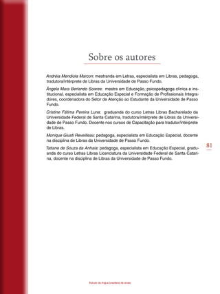 81
Estudo da língua brasileira de sinais
Sobre os autores
Andréia Mendiola Marcon: mestranda em Letras, especialista em Libras, pedagoga,
tradutora/intérprete de Libras da Universidade de Passo Fundo.
Ângela Mara Berlando Soares: mestra em Educação, psicopedagoga clínica e ins-
titucional, especialista em Educação Especial e Formação de Profissionais Integra-
dores, coordenadora do Setor de Atenção ao Estudante da Universidade de Passo
Fundo.
Cristine Fátima Pereira Luna: graduanda do curso Letras Libras Bacharelado da
Universidade Federal de Santa Catarina, tradutora/intérprete de Libras da Universi-
dade de Passo Fundo. Docente nos cursos de Capacitação para tradutor/intérprete
de Libras.
Monique Giusti Reveilleau: pedagoga, especialista em Educação Especial, docente
na disciplina de Libras da Universidade de Passo Fundo.
Tatiane de Souza da Anhaia: pedagoga, especialista em Educação Especial, gradu-
anda do curso Letras Libras Licenciatura da Universidade Federal de Santa Catari-
na, docente na disciplina de Libras da Universidade de Passo Fundo.
 
