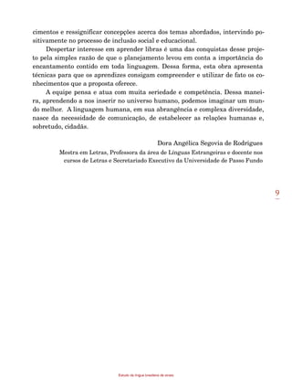 9
Estudo da língua brasileira de sinais
cimentos e ressignificar concepções acerca dos temas abordados, intervindo po-
sitivamente no processo de inclusão social e educacional.
Despertar interesse em aprender libras é uma das conquistas desse proje-
to pela simples razão de que o planejamento levou em conta a importância do
encantamento contido em toda linguagem. Dessa forma, esta obra apresenta
técnicas para que os aprendizes consigam compreender e utilizar de fato os co-
nhecimentos que a proposta oferece.
A equipe pensa e atua com muita seriedade e competência. Dessa manei-
ra, aprendendo a nos inserir no universo humano, podemos imaginar um mun-
do melhor. A linguagem humana, em sua abrangência e complexa diversidade,
nasce da necessidade de comunicação, de estabelecer as relações humanas e,
sobretudo, cidadãs.
Dora Angélica Segovia de Rodrigues
Mestra em Letras, Professora da área de Línguas Estrangeiras e docente nos
cursos de Letras e Secretariado Executivo da Universidade de Passo Fundo
 