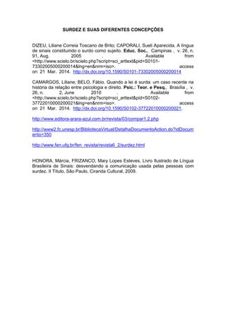 SURDEZ E SUAS DIFERENTES CONCEPÇÕES
DIZEU, Liliane Correia Toscano de Brito; CAPORALI, Sueli Aparecida. A língua
de sinais constituindo o surdo como sujeito. Educ. Soc., Campinas , v. 26, n.
91, Aug. 2005 . Available from
<http://www.scielo.br/scielo.php?script=sci_arttext&pid=S0101-
73302005000200014&lng=en&nrm=iso>. access
on 21 Mar. 2014. http://dx.doi.org/10.1590/S0101-73302005000200014
CAMARGOS, Liliane; BELO, Fábio. Quando a lei é surda: um caso recente na
história da relação entre psicologia e direito. Psic.: Teor. e Pesq., Brasília , v.
26, n. 2, June 2010 . Available from
<http://www.scielo.br/scielo.php?script=sci_arttext&pid=S0102-
37722010000200021&lng=en&nrm=iso>. access
on 21 Mar. 2014. http://dx.doi.org/10.1590/S0102-37722010000200021.
http://www.editora-arara-azul.com.br/revista/03/compar1.2.php
http://www2.fc.unesp.br/BibliotecaVirtual/DetalhaDocumentoAction.do?idDocum
ento=350
http://www.fen.ufg.br/fen_revista/revista6_2/surdez.html
HONORA, Márcia, FRIZANCO, Mary Lopes Esteves, Livro Ilustrado de Língua
Brasileira de Sinais: desvendando a comunicação usada pelas pessoas com
surdez. II Título, São Paulo, Ciranda Cultural, 2009.
 