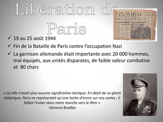  19 au 25 août 1944
 Fin de la Bataille de Paris contre l’occupation Nazi
 La garnison allemande était importante avec 20 000 hommes,
mal équipés, aux unités disparates, de faible valeur combative
et 80 chars
« La ville n'avait plus aucune signification tactique. En dépit de sa gloire
historique, Paris ne représentait qu'une tache d'encre sur nos cartes ; il
fallait l'éviter dans notre marche vers le Rhin »
-General Bradley
 