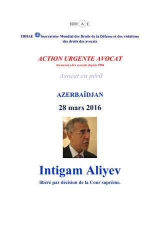 IDHAE bservatoire Mondial des Droits de la Défense et des violations
des droits des avocats
ACTION URGENTE AVOCAT
Au secours des avocats depuis 1984
Avocat en péril
AZERBAÏDJAN
28 mars 2016
Intigam Aliyev
libéré par décision de la Cour suprême.
 
